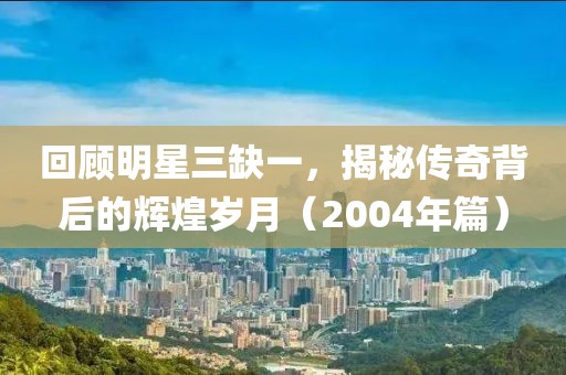 回顧明星三缺一，揭秘傳奇背后的輝煌歲月（2004年篇）