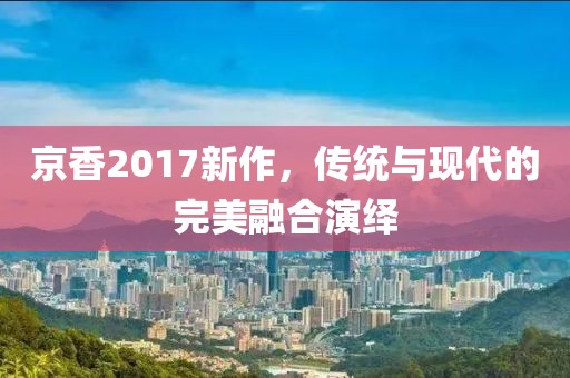 京香2017新作，傳統(tǒng)與現(xiàn)代的完美融合演繹
