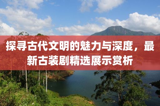 探尋古代文明的魅力與深度，最新古裝劇精選展示賞析