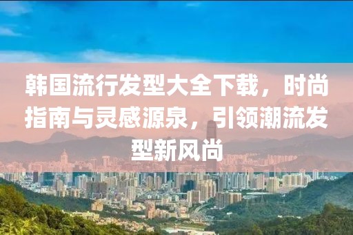 韓國(guó)流行發(fā)型大全下載，時(shí)尚指南與靈感源泉，引領(lǐng)潮流發(fā)型新風(fēng)尚