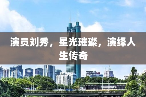 演員劉秀，星光璀璨，演繹人生傳奇