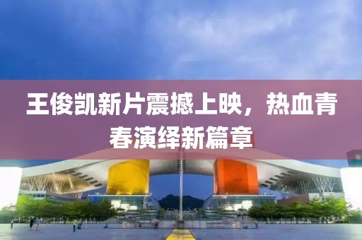 王俊凱新片震撼上映，熱血青春演繹新篇章