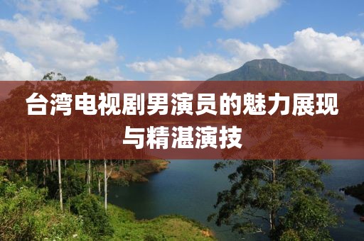 臺灣電視劇男演員的魅力展現(xiàn)與精湛演技