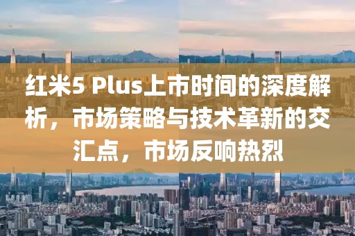 紅米5 Plus上市時(shí)間的深度解析，市場(chǎng)策略與技術(shù)革新的交匯點(diǎn)，市場(chǎng)反響熱烈