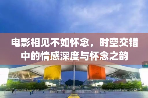 電影相見不如懷念，時空交錯中的情感深度與懷念之韻