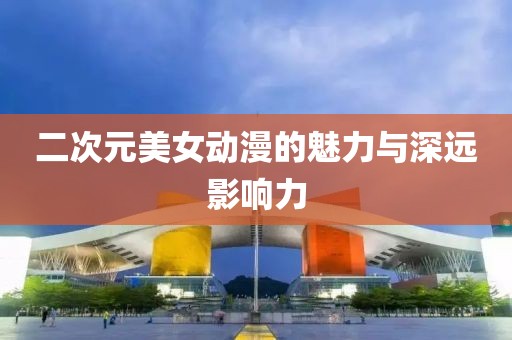 二次元美女動(dòng)漫的魅力與深遠(yuǎn)影響力
