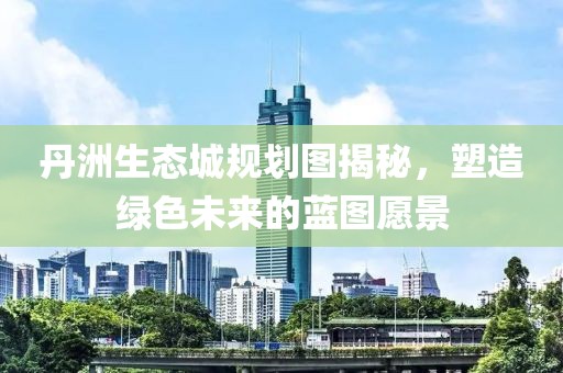 丹洲生態(tài)城規(guī)劃圖揭秘，塑造綠色未來的藍(lán)圖愿景