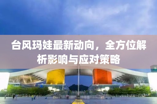 臺風瑪娃最新動向，全方位解析影響與應對策略