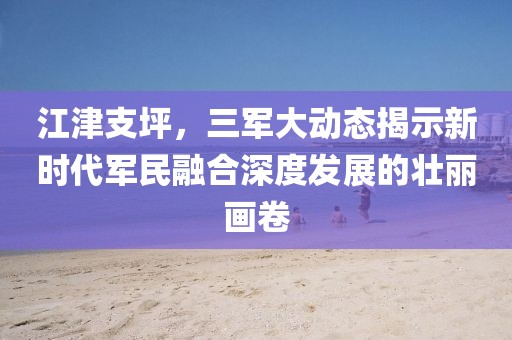 江津支坪，三軍大動(dòng)態(tài)揭示新時(shí)代軍民融合深度發(fā)展的壯麗畫卷