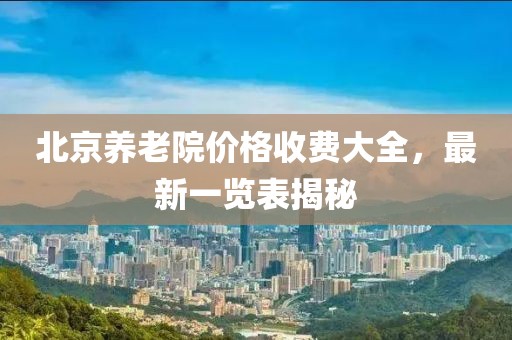 北京養(yǎng)老院價格收費大全，最新一覽表揭秘