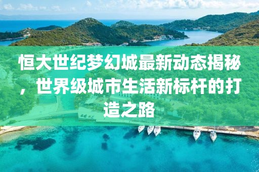 恒大世紀(jì)夢(mèng)幻城最新動(dòng)態(tài)揭秘，世界級(jí)城市生活新標(biāo)桿的打造之路