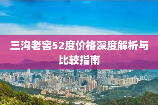 三溝老窖52度價(jià)格深度解析與比較指南