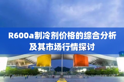 R600a制冷劑價格的綜合分析及其市場行情探討