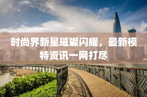 時(shí)尚界新星璀璨閃耀，最新模特資訊一網(wǎng)打盡