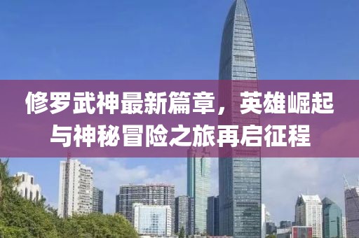 修羅武神最新篇章，英雄崛起與神秘冒險之旅再啟征程