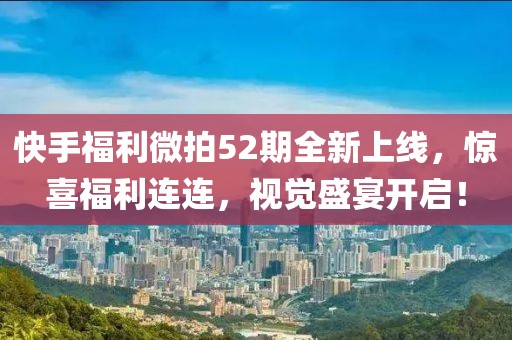 快手福利微拍52期全新上線，驚喜福利連連，視覺盛宴開啟！