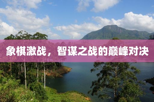 象棋激戰(zhàn)，智謀之戰(zhàn)的巔峰對決