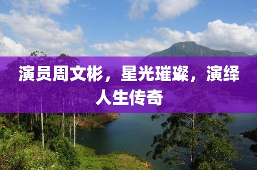 演員周文彬，星光璀璨，演繹人生傳奇