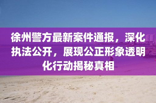 徐州警方最新案件通報，深化執(zhí)法公開，展現(xiàn)公正形象透明化行動揭秘真相