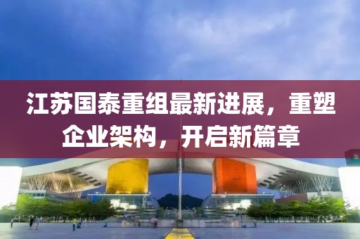 江蘇國泰重組最新進展，重塑企業(yè)架構(gòu)，開啟新篇章