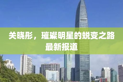 關(guān)曉彤，璀璨明星的蛻變之路最新報(bào)道