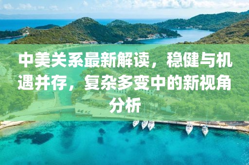 中美關(guān)系最新解讀，穩(wěn)健與機遇并存，復(fù)雜多變中的新視角分析
