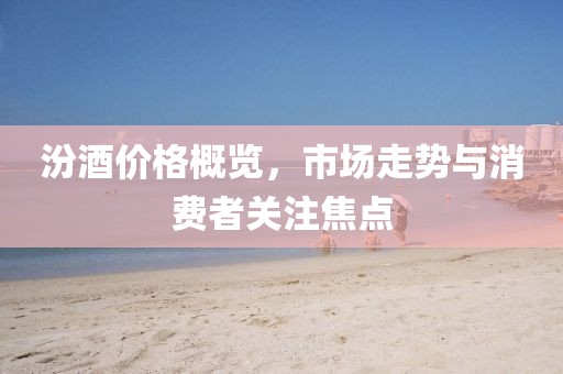 汾酒價(jià)格概覽，市場走勢與消費(fèi)者關(guān)注焦點(diǎn)