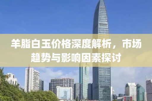 羊脂白玉價(jià)格深度解析，市場(chǎng)趨勢(shì)與影響因素探討