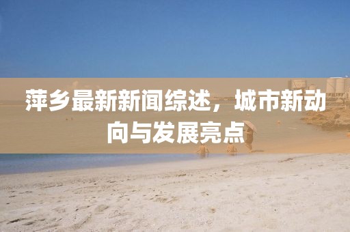 萍鄉(xiāng)最新新聞綜述，城市新動(dòng)向與發(fā)展亮點(diǎn)