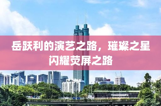 岳躍利的演藝之路，璀璨之星閃耀熒屏之路