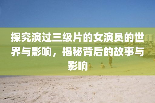 探究演過(guò)三級(jí)片的女演員的世界與影響，揭秘背后的故事與影響