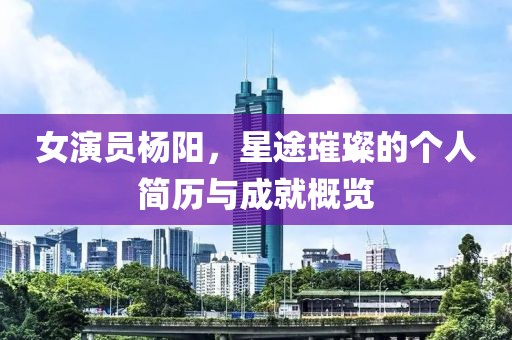 女演員楊陽，星途璀璨的個(gè)人簡(jiǎn)歷與成就概覽