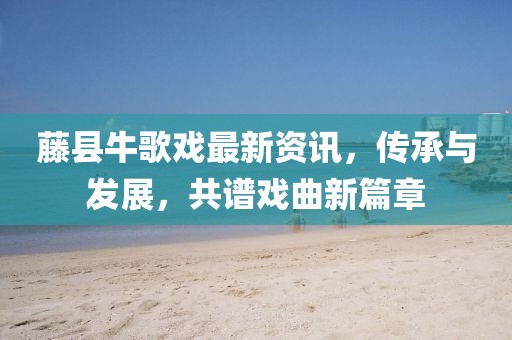 藤縣牛歌戲最新資訊，傳承與發(fā)展，共譜戲曲新篇章