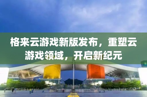 格來云游戲新版發(fā)布，重塑云游戲領(lǐng)域，開啟新紀元