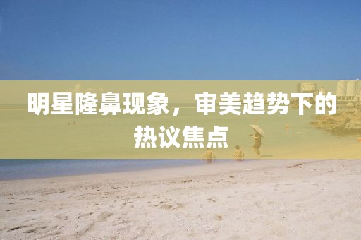 明星隆鼻現(xiàn)象，審美趨勢下的熱議焦點