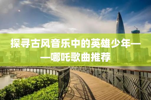 探尋古風(fēng)音樂(lè)中的英雄少年——哪吒歌曲推薦