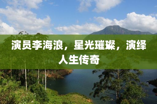 演員李海浪，星光璀璨，演繹人生傳奇