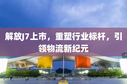 解放J7上市，重塑行業(yè)標(biāo)桿，引領(lǐng)物流新紀(jì)元