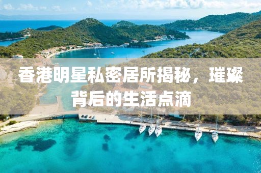 香港明星私密居所揭秘，璀璨背后的生活點(diǎn)滴
