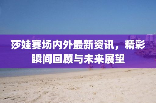 莎娃賽場內(nèi)外最新資訊，精彩瞬間回顧與未來展望