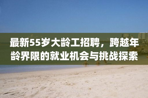 最新55歲大齡工招聘，跨越年齡界限的就業(yè)機(jī)會(huì)與挑戰(zhàn)探索