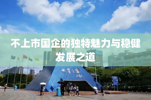 不上市國企的獨(dú)特魅力與穩(wěn)健發(fā)展之道