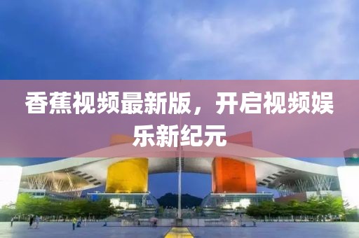 香蕉視頻最新版，開啟視頻娛樂新紀(jì)元