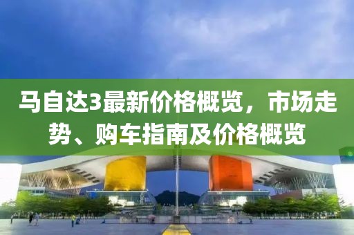 馬自達(dá)3最新價格概覽，市場走勢、購車指南及價格概覽