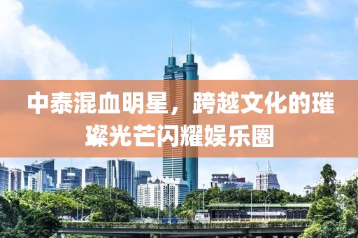 中泰混血明星，跨越文化的璀璨光芒閃耀娛樂(lè)圈