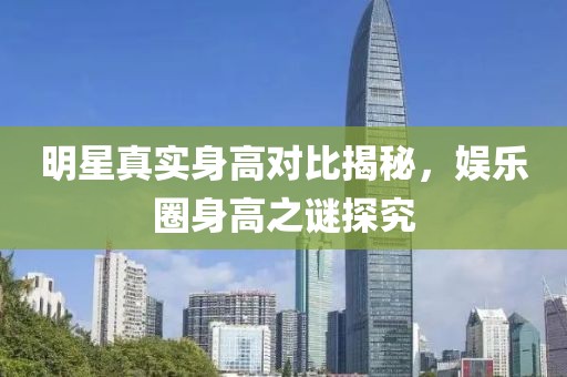 明星真實身高對比揭秘，娛樂圈身高之謎探究