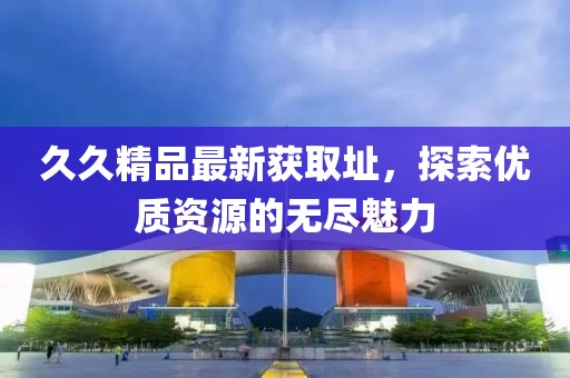 久久精品最新獲取址，探索優(yōu)質(zhì)資源的無盡魅力