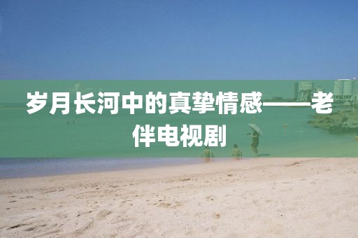 歲月長河中的真摯情感——老伴電視劇