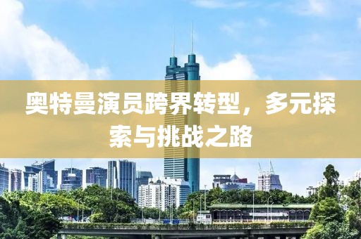 奧特曼演員跨界轉(zhuǎn)型，多元探索與挑戰(zhàn)之路