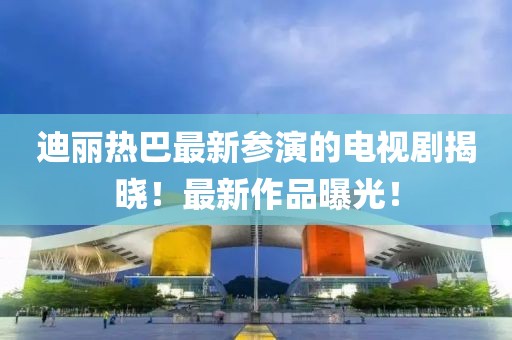 迪麗熱巴最新參演的電視劇揭曉！最新作品曝光！